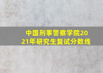 中国刑事警察学院2021年研究生复试分数线