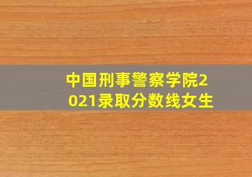 中国刑事警察学院2021录取分数线女生