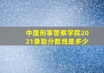 中国刑事警察学院2021录取分数线是多少