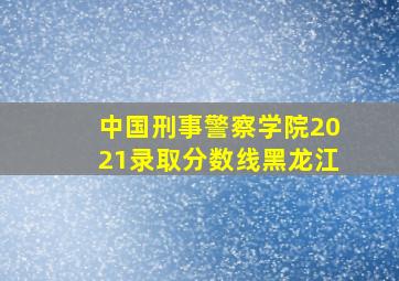 中国刑事警察学院2021录取分数线黑龙江