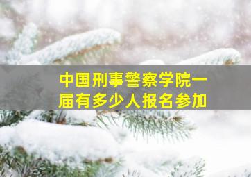 中国刑事警察学院一届有多少人报名参加