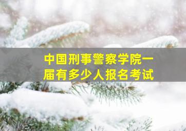 中国刑事警察学院一届有多少人报名考试