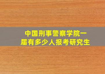 中国刑事警察学院一届有多少人报考研究生