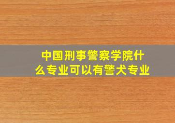 中国刑事警察学院什么专业可以有警犬专业