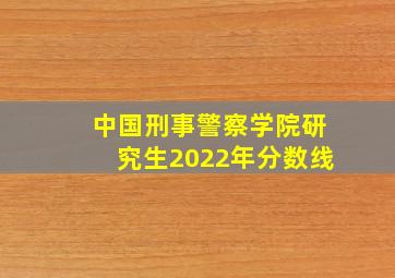 中国刑事警察学院研究生2022年分数线