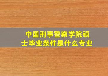 中国刑事警察学院硕士毕业条件是什么专业