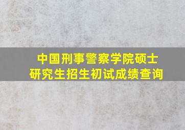 中国刑事警察学院硕士研究生招生初试成绩查询