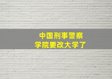 中国刑事警察学院要改大学了