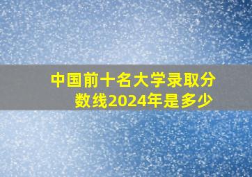 中国前十名大学录取分数线2024年是多少