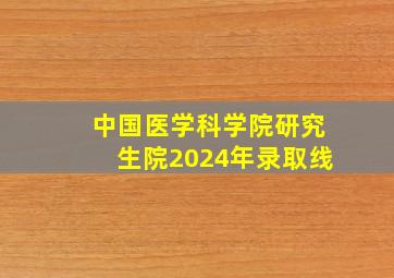 中国医学科学院研究生院2024年录取线