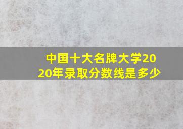 中国十大名牌大学2020年录取分数线是多少