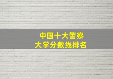 中国十大警察大学分数线排名