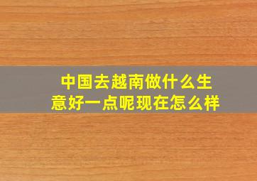 中国去越南做什么生意好一点呢现在怎么样