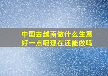 中国去越南做什么生意好一点呢现在还能做吗