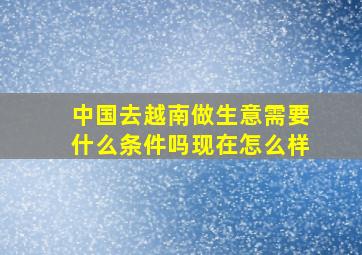 中国去越南做生意需要什么条件吗现在怎么样