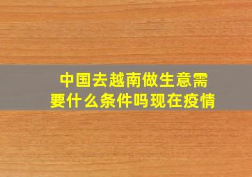 中国去越南做生意需要什么条件吗现在疫情