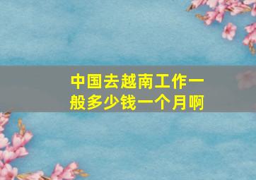 中国去越南工作一般多少钱一个月啊