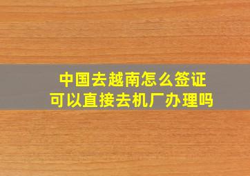 中国去越南怎么签证可以直接去机厂办理吗