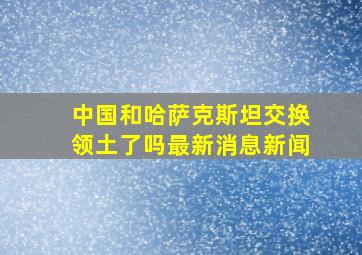 中国和哈萨克斯坦交换领土了吗最新消息新闻