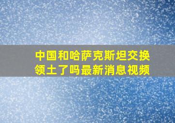 中国和哈萨克斯坦交换领土了吗最新消息视频