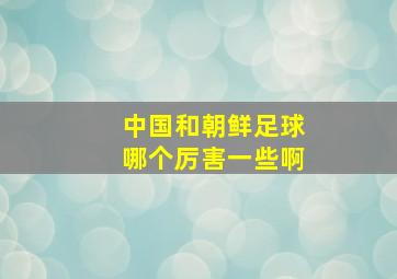 中国和朝鲜足球哪个厉害一些啊