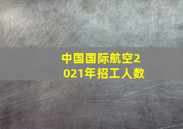 中国国际航空2021年招工人数