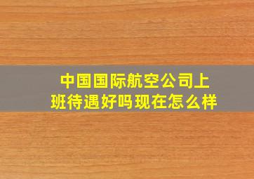 中国国际航空公司上班待遇好吗现在怎么样