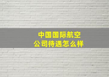 中国国际航空公司待遇怎么样