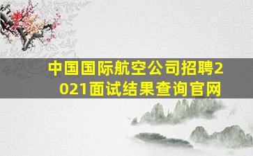 中国国际航空公司招聘2021面试结果查询官网