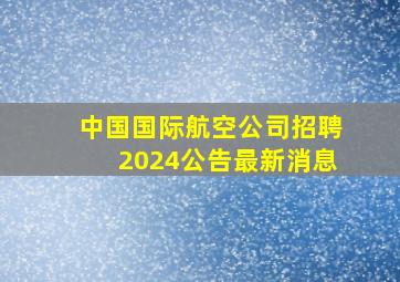 中国国际航空公司招聘2024公告最新消息