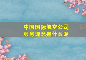 中国国际航空公司服务理念是什么呢