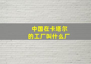 中国在卡塔尔的工厂叫什么厂