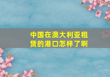 中国在澳大利亚租赁的港口怎样了啊