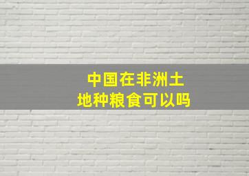 中国在非洲土地种粮食可以吗