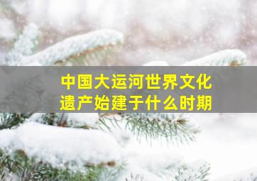 中国大运河世界文化遗产始建于什么时期