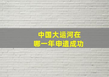 中国大运河在哪一年申遗成功