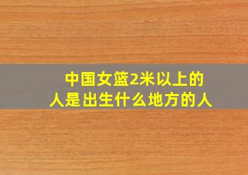 中国女篮2米以上的人是出生什么地方的人