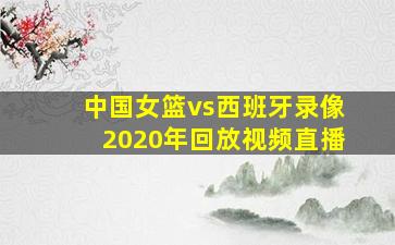 中国女篮vs西班牙录像2020年回放视频直播