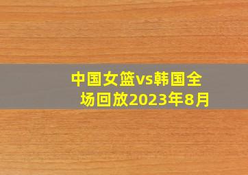 中国女篮vs韩国全场回放2023年8月