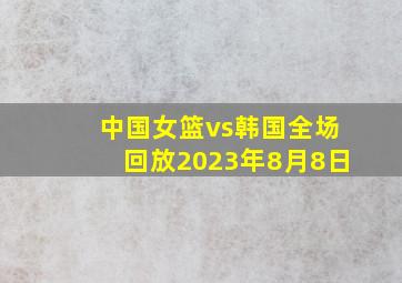 中国女篮vs韩国全场回放2023年8月8日