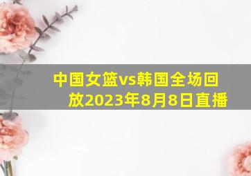 中国女篮vs韩国全场回放2023年8月8日直播