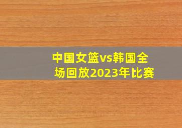 中国女篮vs韩国全场回放2023年比赛