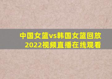 中国女篮vs韩国女篮回放2022视频直播在线观看