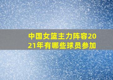 中国女篮主力阵容2021年有哪些球员参加