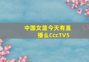 中国女篮今天有直播么CccTV5