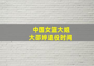 中国女篮大姐大邵婷退役时间