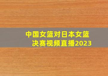 中国女篮对日本女篮决赛视频直播2023