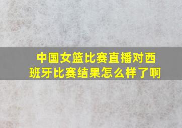 中国女篮比赛直播对西班牙比赛结果怎么样了啊