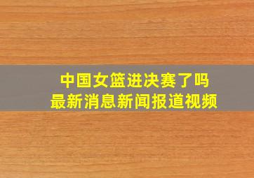 中国女篮进决赛了吗最新消息新闻报道视频