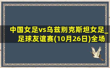 中国女足vs乌兹别克斯坦女足_足球友谊赛(10月26日)全场录像